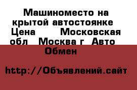 Машиноместо на крытой автостоянке › Цена ­ 0 - Московская обл., Москва г. Авто » Обмен   